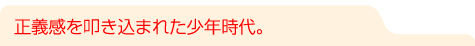 正義感を叩き込まれた少年時代。